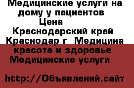 Медицинские услуги на дому у пациентов › Цена ­ 500 - Краснодарский край, Краснодар г. Медицина, красота и здоровье » Медицинские услуги   